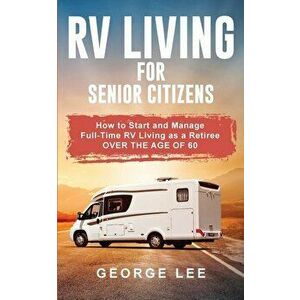 RV Living for Senior Citizens: How to Start and Manage Full Time RV Living as a Retiree Over the age of 60, Paperback - George Lee imagine