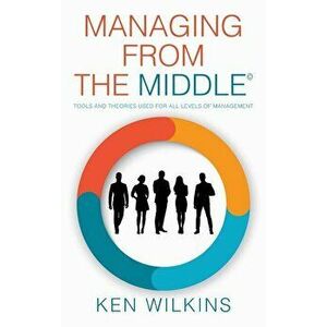 Managing from the Middle: Tools and Theories Used for All Levels of Management, Hardcover - Ken Wilkins imagine
