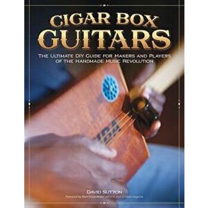 Cigar Box Guitars: The Ultimate DIY Guide for Makers and Players of the Handmade Music Revolution, Paperback - David Sutton imagine