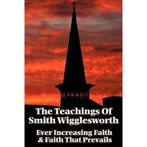The Teachings of Smith Wigglesworth: Ever Increasing Faith and Faith That Prevails, Paperback - Smith Wigglesworth imagine