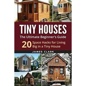 Tiny Houses: The Ultimate Beginner's Guide!: 20 Space Hacks for Living Big in Your Tiny House, Paperback - James Clark imagine