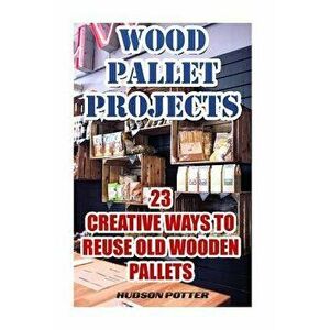 Wood Pallet Projects: 23 Creative Ways to Reuse Old Wooden Pallets, Paperback - Hudson Potter imagine