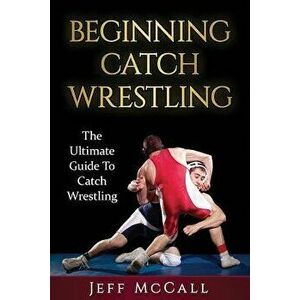 Catch Wrestling: The Ultimate Guide to Beginning Catch Wrestling, Paperback - Jeff McCall imagine