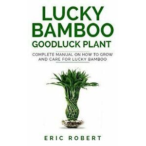 Lucky Bamboo Goodluck Plant: Complete Manual on How to Grow and Care for Lucky Bamboo, Paperback - Eric Robert imagine