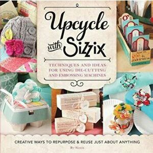 Upcycle with Sizzix: Techniques and Ideas for Using Sizzix Die-Cutting and Embossing Machines - Creative Ways to Repurpose and Reuse Just a, Paperback imagine