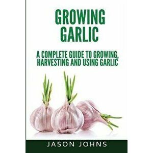 Growing Garlic - A Complete Guide to Growing, Harvesting & Using Garlic, Paperback - Jason Johns imagine
