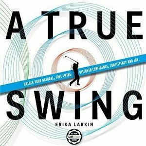 A True Swing: Unlock Your Natural, Free Swing. Discover Confidence, Consistency and Joy. - Erika Zwetkow Larkin imagine