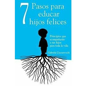 7 Pasos Para Educar Hijos Felices: Principios Que Acompańarán a Tus Hijos Para Toda La Vida, Paperback - Gabriela Ciucurovschi imagine