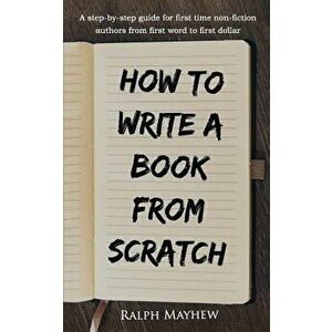 How to Write a Book from Scratch: A Step-By-Step Guide for First Time Non-Fiction Authors from First Word to First Dollar - Ralph Mayhew imagine