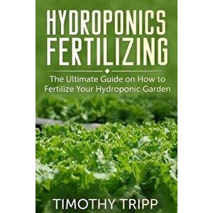 Hydroponics Fertilizing: The Ultimate Guide on How to Fertilize Your Hydroponic Garden, Paperback - Timothy Tripp imagine