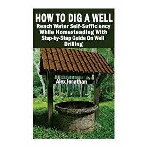 How to Dig a Well: Reach Water Self-Sufficiency While Homesteading with Step-By-Step Guide on Well Drilling: (How to Drill a Well), Paperback - Alex J imagine