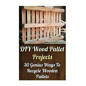 DIY Wood Pallet Projects: 30 Genius Ways to Recycle Wooden Pallets, Paperback - Hudson Potter imagine