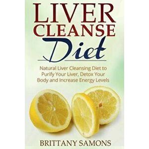 Liver Cleanse Diet: Natural Liver Cleansing Diet to Purify Your Liver, Detox Your Body and Increase Energy Levels, Paperback - Brittany Samons imagine