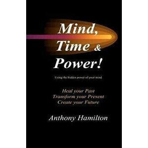 Mind, Time and Power!: How to Use the Hidden Power of Your Mind to Heal You Past, Transform Your Present and Create Your Future, Paperback - MR Anthon imagine