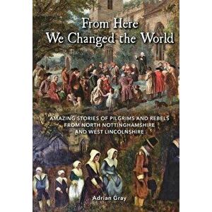 From Here We Changed the World: Amazing Stories of Pilgrim and Rebels from North Nottinghamshire and West Lincolnshire, Paperback - Adrian Gray imagine
