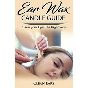Ear Wax Candles: Learn How To Remove Eax Wax With Ear Wax Candles, Natural Parrafin Candles And Other Methods To Keeping Your Ears Clea, Paperback - C imagine