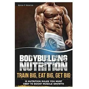 Bodybuilding Nutrition: Train Big, Eat Big, Get Big - 13 Nutrition Rules You MUST Obey to Boost Muscle Growth, Paperback - Kevin P. Hunter imagine