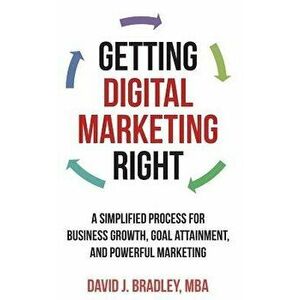 Getting Digital Marketing Right: A Simplified Process for Business Growth, Goal Attainment, and Powerful Marketing - David J. Bradley imagine