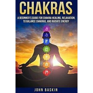 Chakras: A Beginner's Guide for Chakra Healing, Relaxation, to Balance Chakras, , Paperback - John Baskin imagine