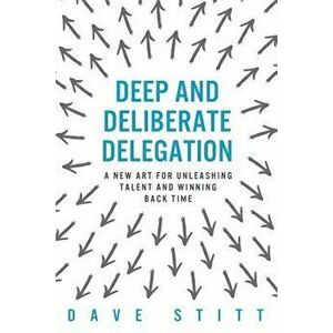Deep and Deliberate Delegation: A New Art for Unleashing Talent and Winning Back Time, Paperback - Dave Stitt imagine
