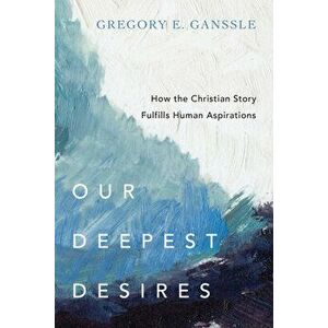Our Deepest Desires: How the Christian Story Fulfills Human Aspirations, Paperback - Gregory E. Ganssle imagine
