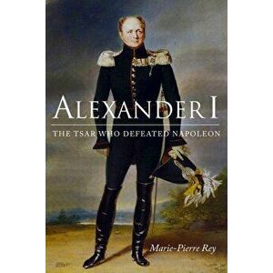 Alexander I: The Tsar Who Defeated Napoleon, Hardcover - Marie-Pierre Rey imagine