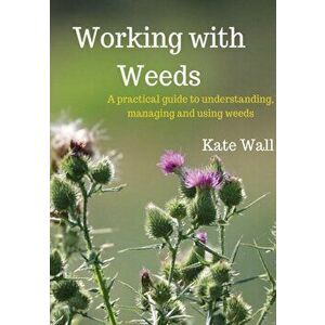 Working With Weeds: A Practical Guide to Understanding, Managing and Using Weeds, Paperback - Kate L. Wall imagine