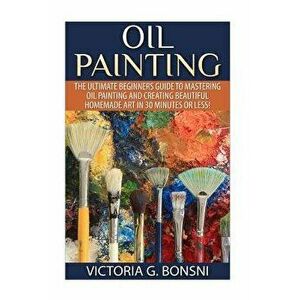 Oil Painting: The Ultimate Beginners Guide to Mastering Oil Painting and Creating Beautiful Homemade Art in 30 Minutes or Less!, Paperback - Victoria imagine