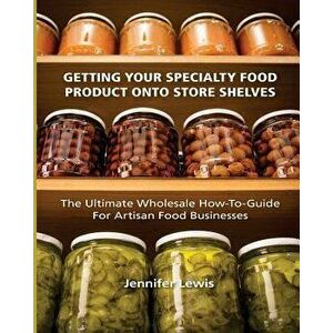 Getting Your Specialty Food Product Onto Store Shelves: The Ultimate Wholesale How-To Guide For Artisan Food Companies, Paperback - Jennifer Lewis imagine