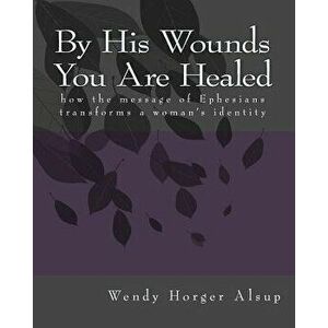 By His Wounds You are Healed: How the Message of Ephesians Transforms a Woman's Identity, Paperback - Wendy Horger Alsup imagine