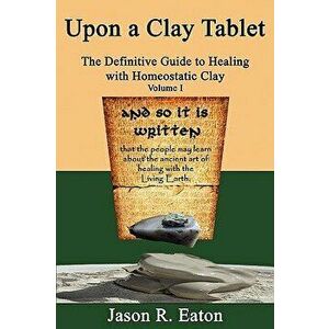 Upon a Clay Tablet, the Definitive Guide to Healing with Homeostatic Clay, Volume I, Paperback - Jason R. Eaton imagine