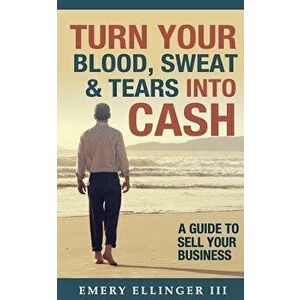 Turn Your Blood, Sweat & Tears Into Cash: A Guide To Sell Your Business, Paperback - Emery Ellinger III imagine