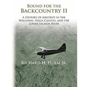 Bound for the Backcountry II: A History of Airstrips in the Wallowas, Hells Canyon, and the Lower Salmon River, Paperback - Richard H. Holm imagine