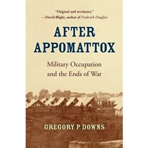 After Appomattox: Military Occupation and the Ends of War, Paperback - Gregory P. Downs imagine