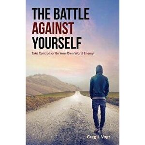 The Battle Against Yourself: Take Control, or Be Your Own Worst Enemy, Paperback - Greg J. Vogt imagine
