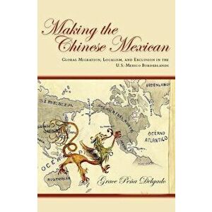 Making the Chinese Mexican: Global Migration, Localism, and Exclusion in the U.S.-Mexico Borderlands, Paperback - Grace Delgado imagine