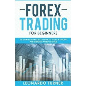 Forex Trading For Beginners The Ultimate Strategies On How To Profit In Trading And Generate Passive Income, Paperback - Leonardo Turner imagine