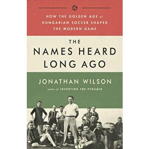 The Names Heard Long Ago: How the Golden Age of Hungarian Soccer Shaped the Modern Game, Paperback - Jonathan Wilson imagine