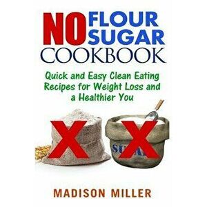 No Flour No Sugar: Easy Clean Eating Recipes for Weight Loss and a Healthier You, Paperback - Madison Miller imagine