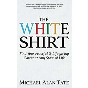 The White Shirt: Find Your Peaceful and Life-Giving Career at Any Stage of Life, Paperback - Michael Alan Tate imagine