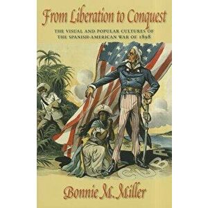 From Liberation to Conquest: The Visual and Popular Cultures of the Spanish-American War of 1898, Paperback - Bonnie Miller imagine