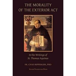 The Morality of the Exterior ACT: In the Writings of St. Thomas Aquinas, Paperback - Fr Chad a. Ripperger imagine