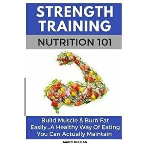 Strength Training Nutrition 101: Build Muscle & Burn Fat Easily...A Healthy Way Of Eating You Can Actually Maintain, Paperback - Marc McLean imagine