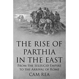 The Rise of Parthia in the East: From the Seleucid Empire to the Arrival of Rome - Cam Rea imagine
