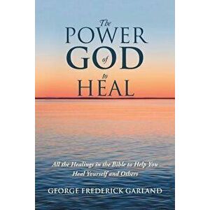 The Power of God to Heal: All the Healings in the Bible to Help You Heal Yourself and Others, Paperback - George Frederick Garland imagine