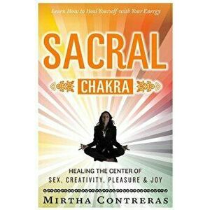 The Sacral Chakra: Healing the Center of Sex, Creativity, Pleasure and Joy: Learn to Heal Yourself with Your Energy, Paperback - Mirtha Contreras imagine