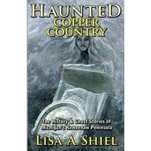 Haunted Copper Country: The History & Ghost Stories of Michigan's Keweenaw Peninsula, Paperback - Lisa a. Shiel imagine