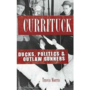 Currituck: Ducks, Politics & Outlaw Gunners, Hardcover - Travis Morris imagine