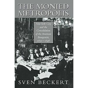 The Monied Metropolis: New York City and the Consolidation of the American Bourgeoisie, 1850 1896, Paperback - Sven Beckert imagine