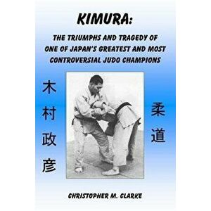 Kimura: The Triumphs and Tragedy of One of Judo's Greatest and Most Controversial Judo Champions, Paperback - Christopher M. Clarke imagine